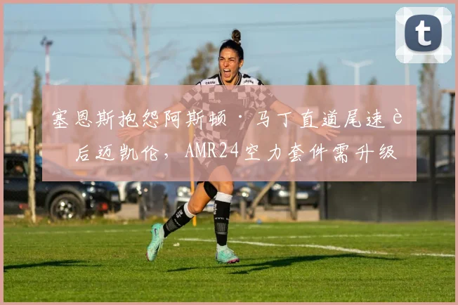 塞恩斯抱怨阿斯顿·马丁直道尾速落后迈凯伦，AMR24空力套件需升级