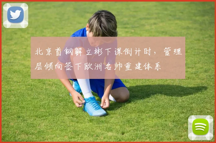 北京首钢解立彬下课倒计时,管理层倾向签下欧洲名帅重建体系
