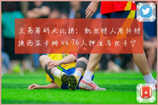 交易筹码大比拼：凯尔特人用怀特换西亚卡姆 vs 76人押注马尔卡宁