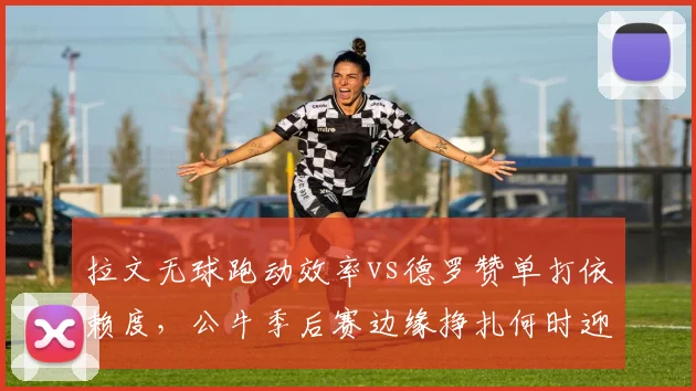 拉文无球跑动效率vs德罗赞单打依赖度,公牛季后赛边缘挣扎何时迎来转折?